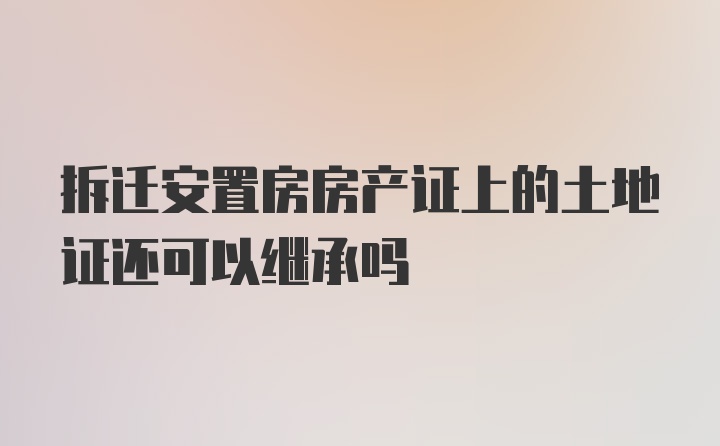 拆迁安置房房产证上的土地证还可以继承吗