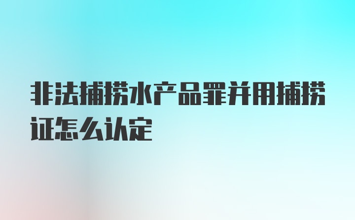 非法捕捞水产品罪并用捕捞证怎么认定