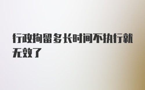 行政拘留多长时间不执行就无效了