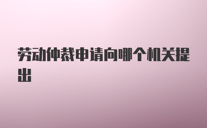 劳动仲裁申请向哪个机关提出