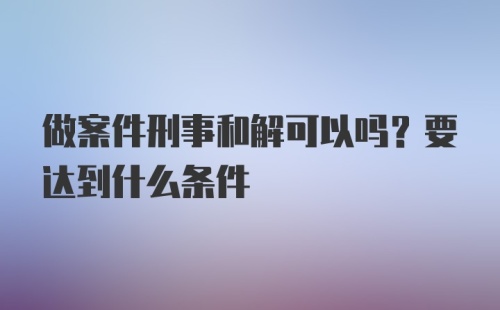 做案件刑事和解可以吗？要达到什么条件