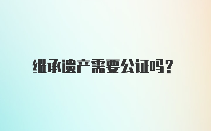 继承遗产需要公证吗？