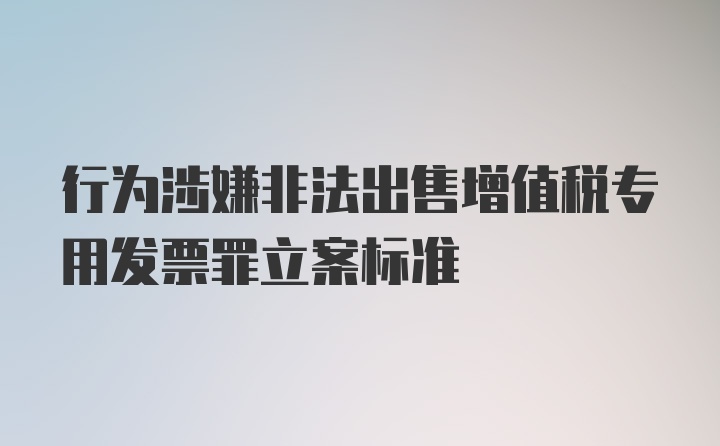 行为涉嫌非法出售增值税专用发票罪立案标准