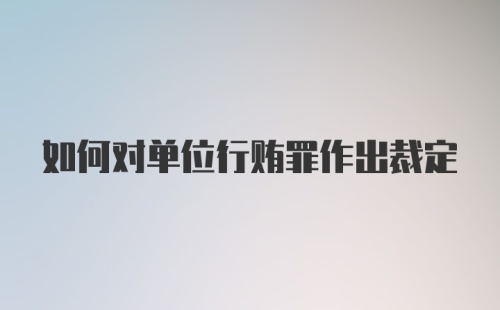 如何对单位行贿罪作出裁定