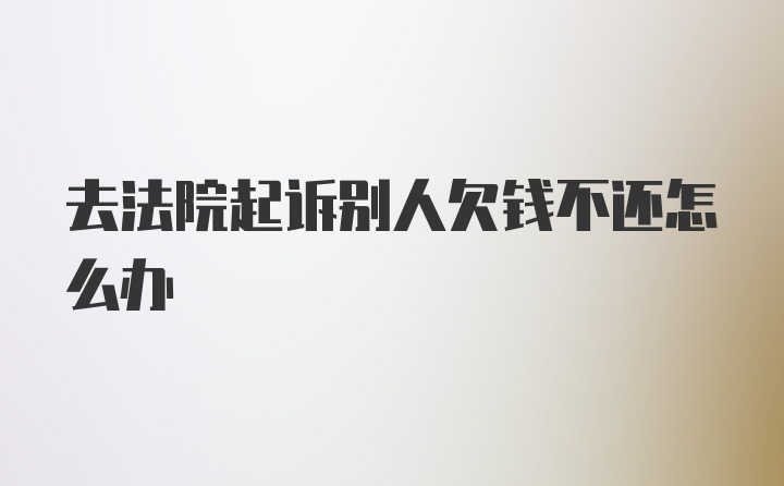 去法院起诉别人欠钱不还怎么办