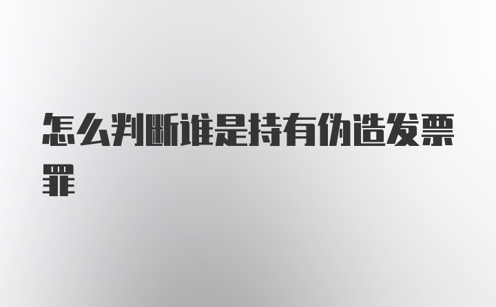 怎么判断谁是持有伪造发票罪