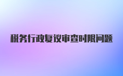 税务行政复议审查时限问题