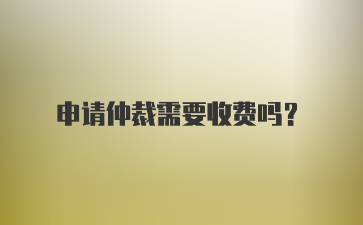 申请仲裁需要收费吗？