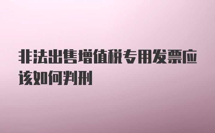 非法出售增值税专用发票应该如何判刑