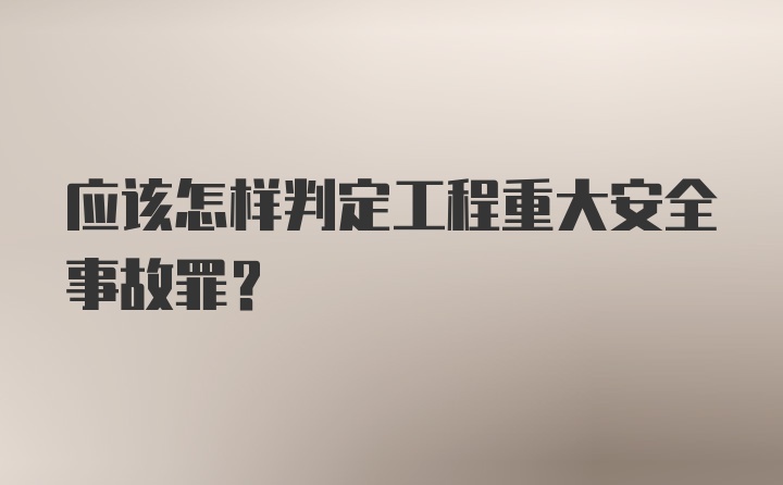 应该怎样判定工程重大安全事故罪?