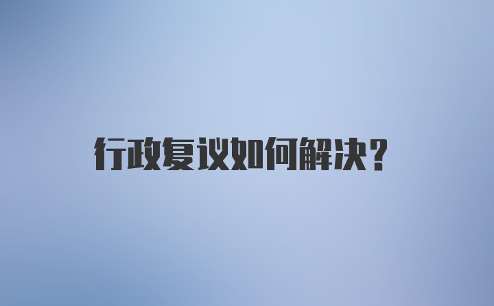 行政复议如何解决？