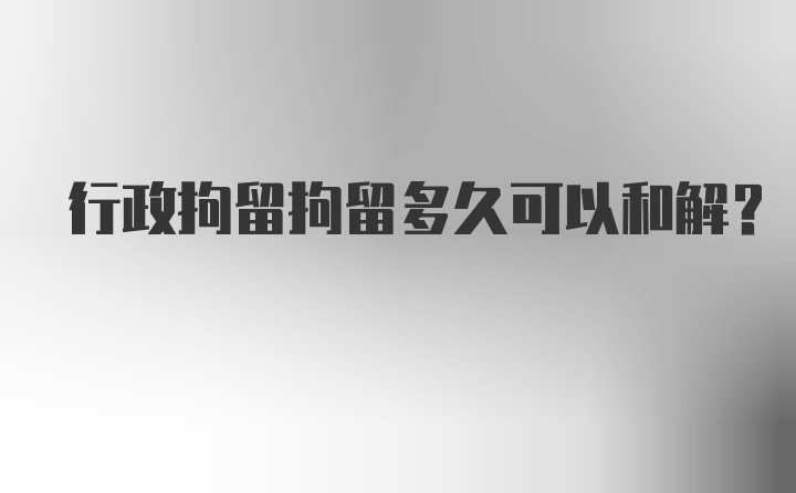 行政拘留拘留多久可以和解？