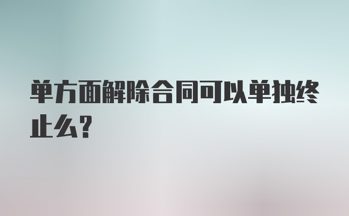 单方面解除合同可以单独终止么？