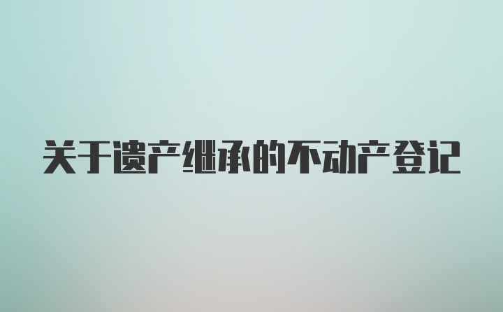 关于遗产继承的不动产登记