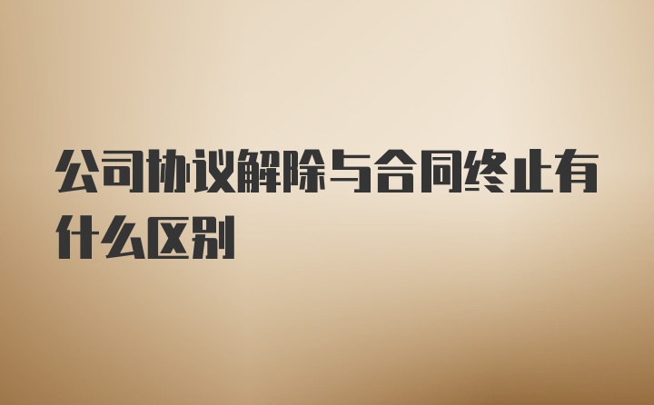 公司协议解除与合同终止有什么区别