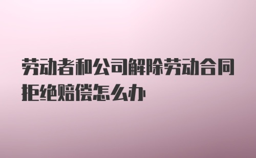 劳动者和公司解除劳动合同拒绝赔偿怎么办