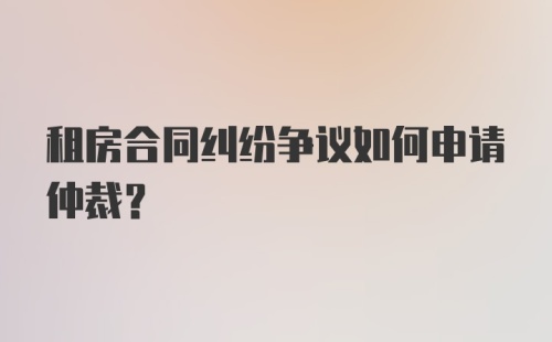 租房合同纠纷争议如何申请仲裁？