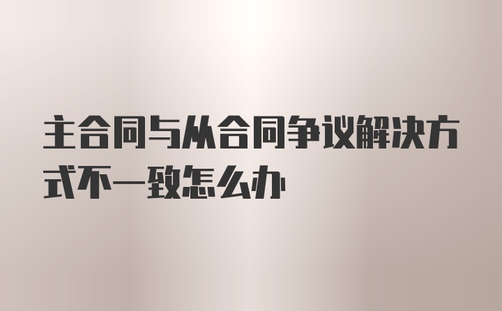 主合同与从合同争议解决方式不一致怎么办