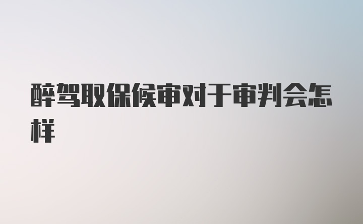 醉驾取保候审对于审判会怎样