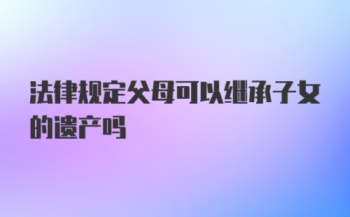 法律规定父母可以继承子女的遗产吗