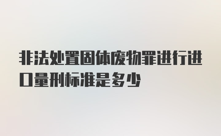 非法处置固体废物罪进行进口量刑标准是多少