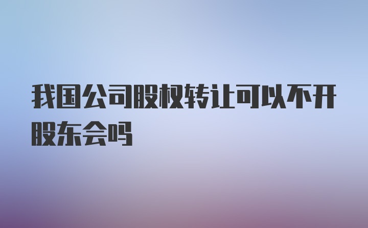 我国公司股权转让可以不开股东会吗