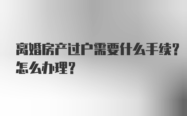 离婚房产过户需要什么手续？怎么办理？