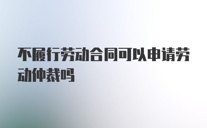 不履行劳动合同可以申请劳动仲裁吗