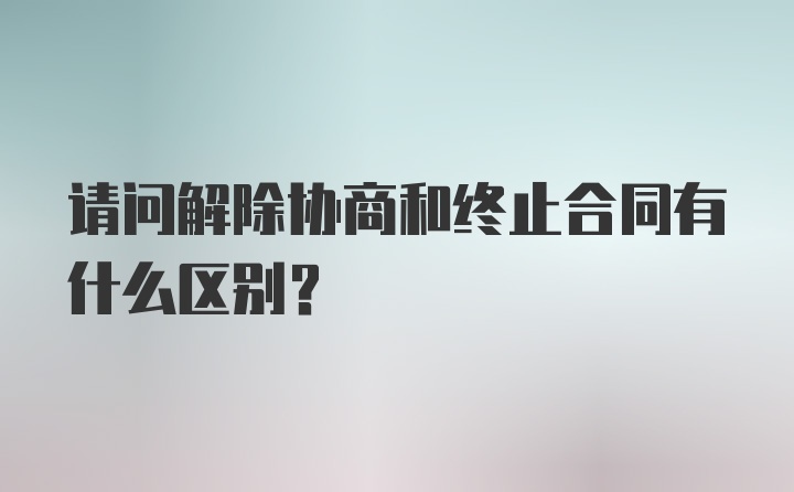 请问解除协商和终止合同有什么区别？