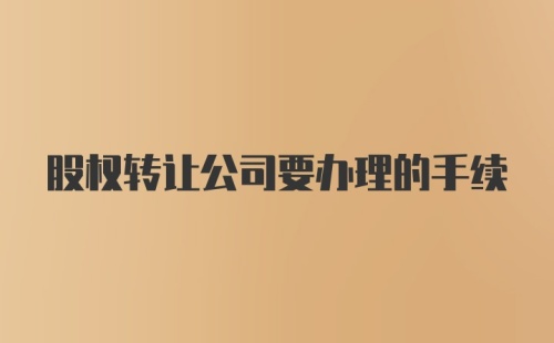 股权转让公司要办理的手续