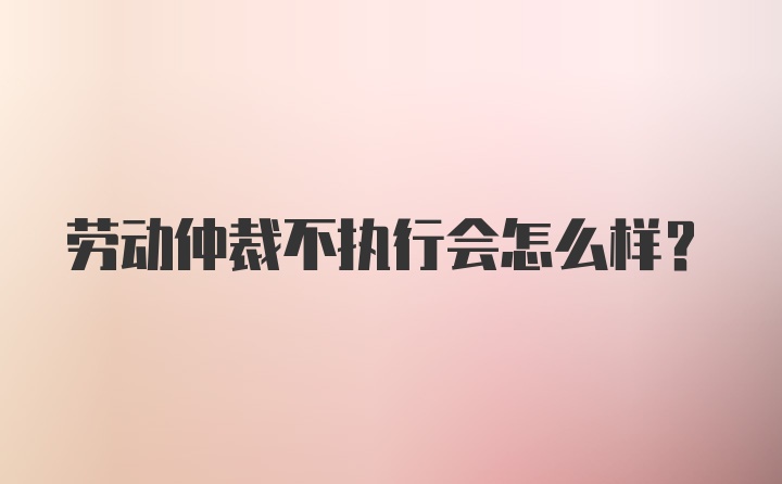 劳动仲裁不执行会怎么样？