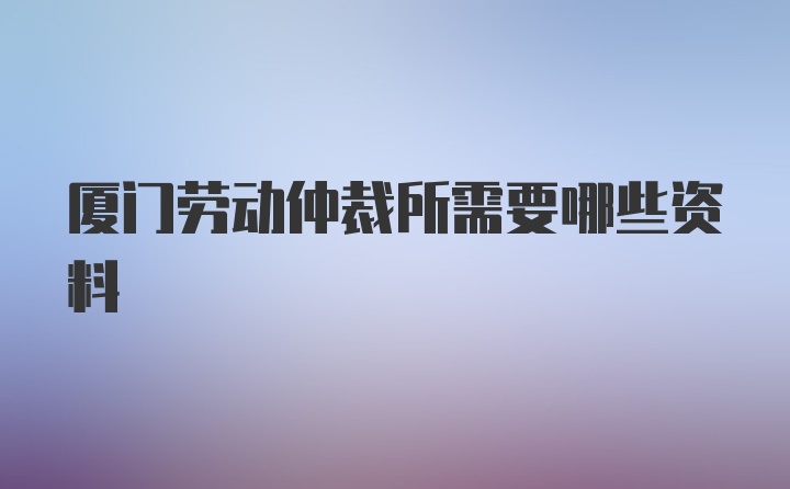 厦门劳动仲裁所需要哪些资料