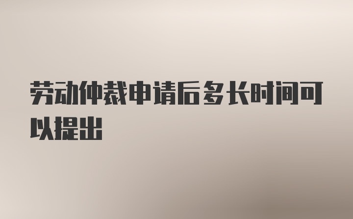 劳动仲裁申请后多长时间可以提出