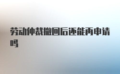 劳动仲裁撤回后还能再申请吗