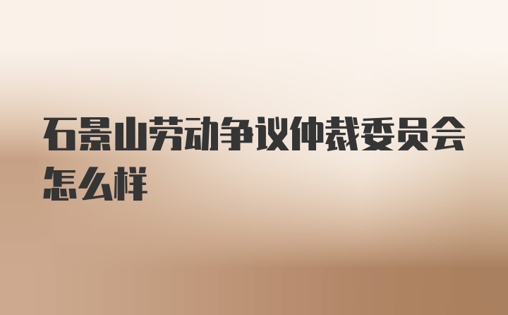 石景山劳动争议仲裁委员会怎么样