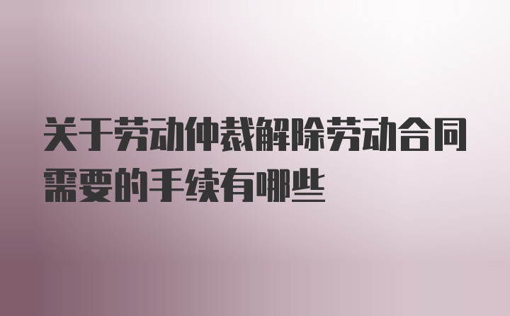 关于劳动仲裁解除劳动合同需要的手续有哪些