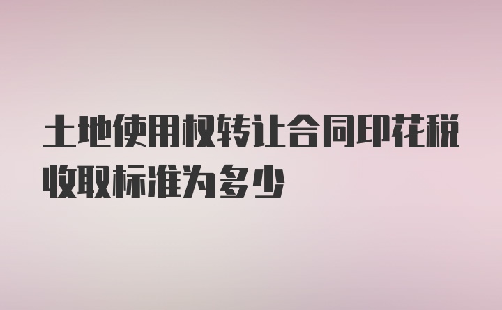 土地使用权转让合同印花税收取标准为多少