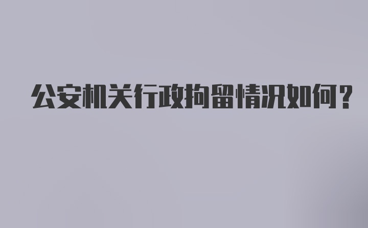 公安机关行政拘留情况如何？