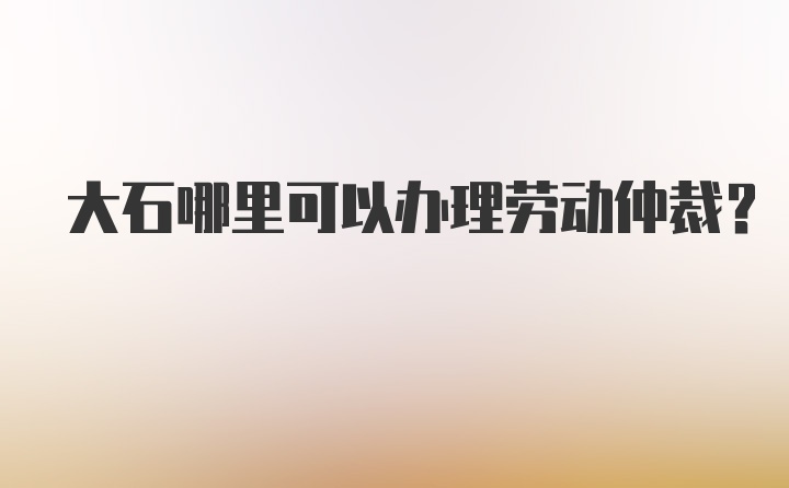 大石哪里可以办理劳动仲裁？