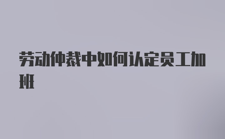 劳动仲裁中如何认定员工加班