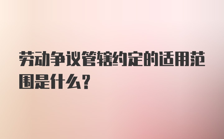 劳动争议管辖约定的适用范围是什么？