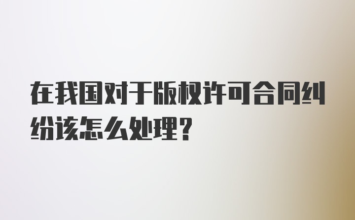 在我国对于版权许可合同纠纷该怎么处理?