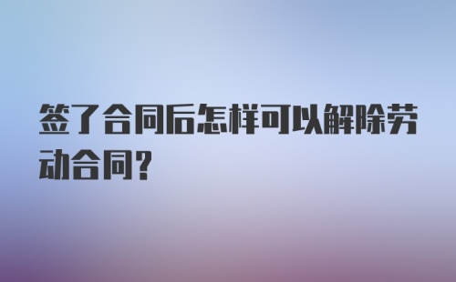 签了合同后怎样可以解除劳动合同？