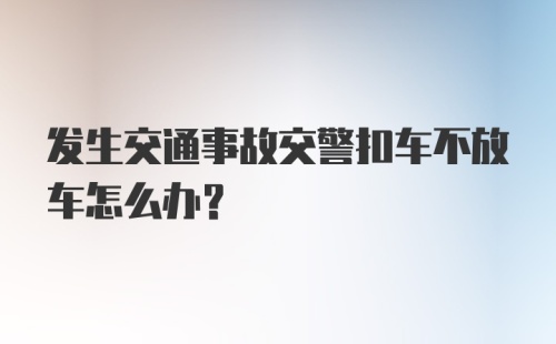 发生交通事故交警扣车不放车怎么办？