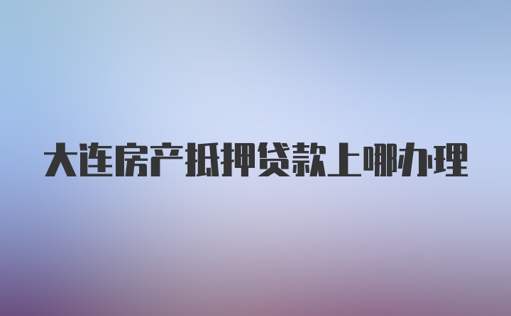 大连房产抵押贷款上哪办理