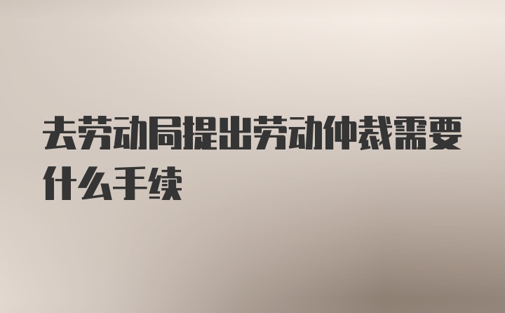 去劳动局提出劳动仲裁需要什么手续