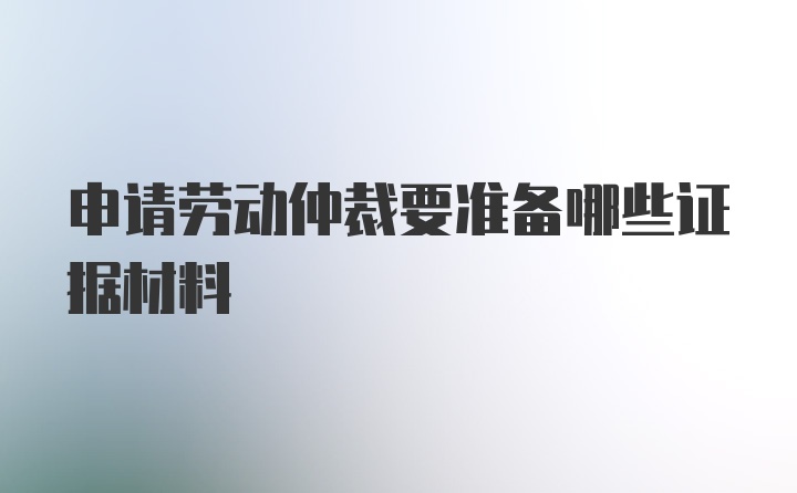 申请劳动仲裁要准备哪些证据材料