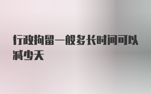 行政拘留一般多长时间可以减少天