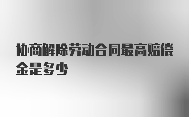 协商解除劳动合同最高赔偿金是多少