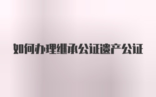 如何办理继承公证遗产公证